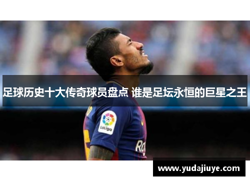 足球历史十大传奇球员盘点 谁是足坛永恒的巨星之王