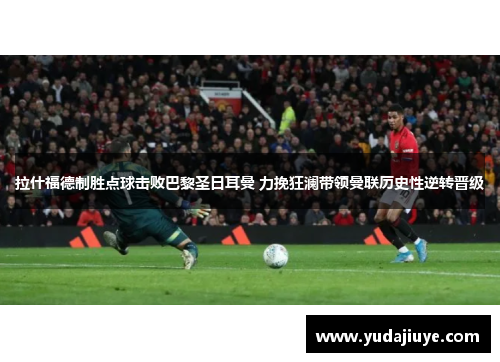 拉什福德制胜点球击败巴黎圣日耳曼 力挽狂澜带领曼联历史性逆转晋级
