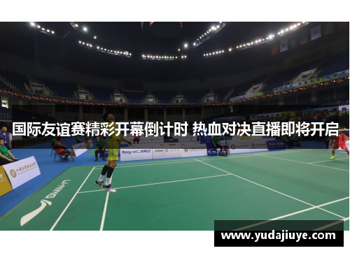 国际友谊赛精彩开幕倒计时 热血对决直播即将开启