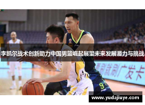 李凯尔战术创新助力中国男篮崛起展望未来发展潜力与挑战