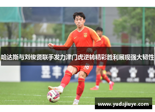 哈达斯与刘俊贤联手发力津门虎逆转精彩胜利展现强大韧性