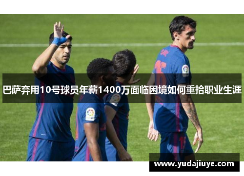 巴萨弃用10号球员年薪1400万面临困境如何重拾职业生涯