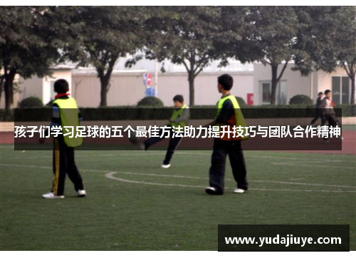 孩子们学习足球的五个最佳方法助力提升技巧与团队合作精神