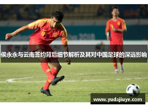 侯永永与云南签约背后细节解析及其对中国足球的深远影响