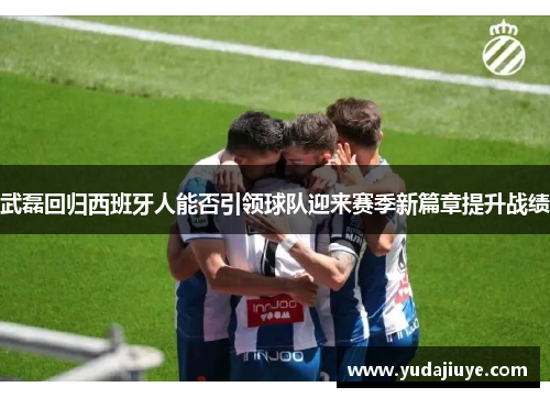 武磊回归西班牙人能否引领球队迎来赛季新篇章提升战绩