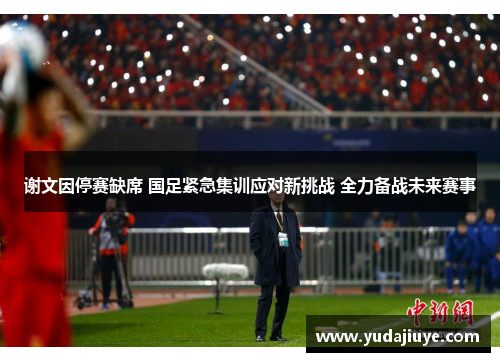 谢文因停赛缺席 国足紧急集训应对新挑战 全力备战未来赛事 谢文因停赛缺席 国足紧急集训应对新挑战 全力备战未来赛事